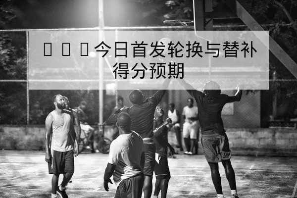 NBA今日首发轮换与替补得分预期
