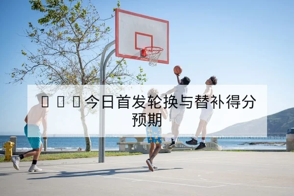 NBA今日首发轮换与替补得分预期
